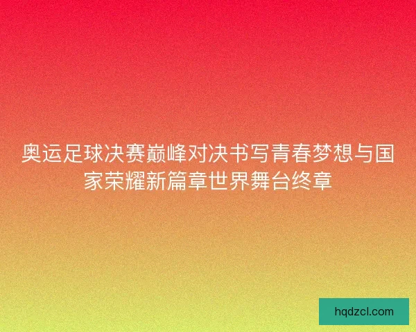 奥运足球决赛巅峰对决书写青春梦想与国家荣耀新篇章世界舞台终章