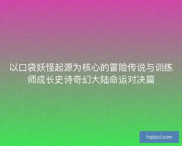 以口袋妖怪起源为核心的冒险传说与训练师成长史诗奇幻大陆命运对决篇