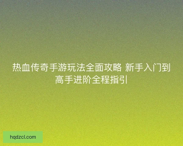 热血传奇手游玩法全面攻略 新手入门到高手进阶全程指引
