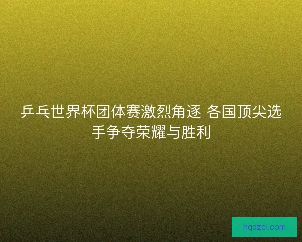 乒乓世界杯团体赛激烈角逐 各国顶尖选手争夺荣耀与胜利