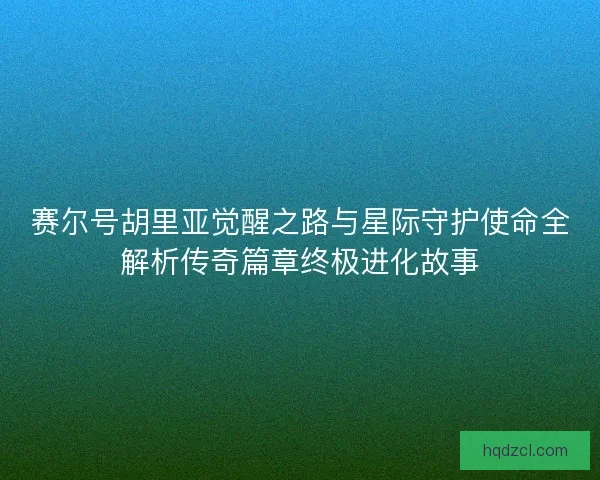 赛尔号胡里亚觉醒之路与星际守护使命全解析传奇篇章终极进化故事