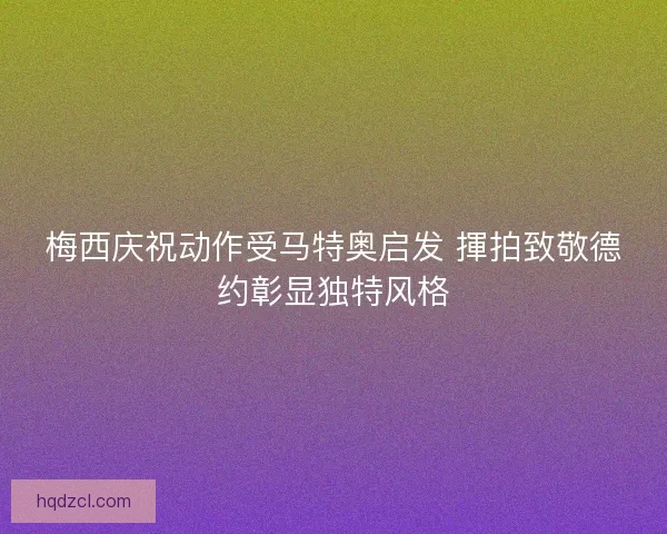 梅西庆祝动作受马特奥启发 揮拍致敬德约彰显独特风格