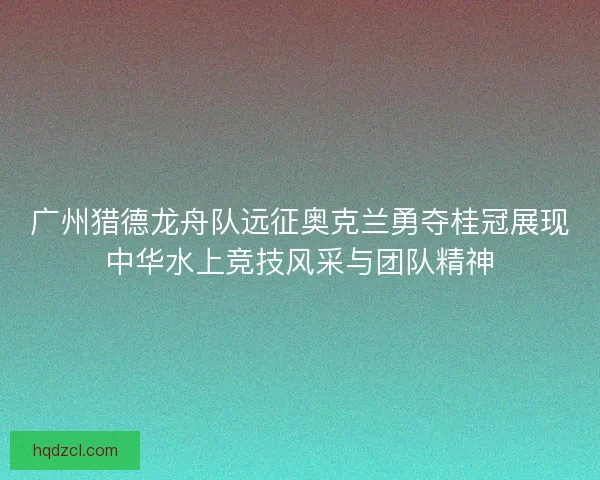广州猎德龙舟队远征奥克兰勇夺桂冠展现中华水上竞技风采与团队精神