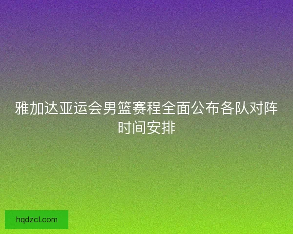雅加达亚运会男篮赛程全面公布各队对阵时间安排