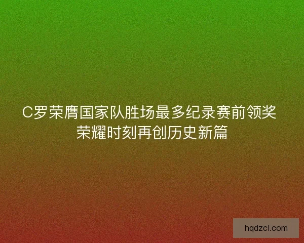 C罗荣膺国家队胜场最多纪录赛前领奖 荣耀时刻再创历史新篇