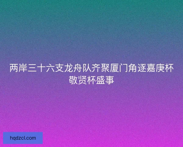 两岸三十六支龙舟队齐聚厦门角逐嘉庚杯敬贤杯盛事