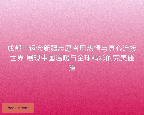 成都世运会新疆志愿者用热情与真心连接世界 展现中国温暖与全球精彩的完美碰撞