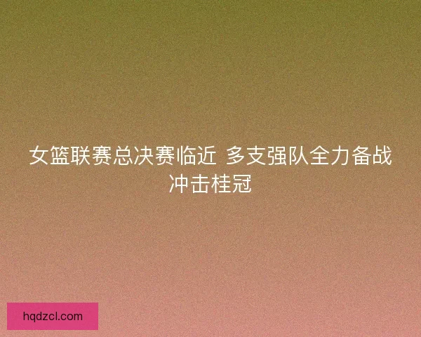 女篮联赛总决赛临近 多支强队全力备战冲击桂冠