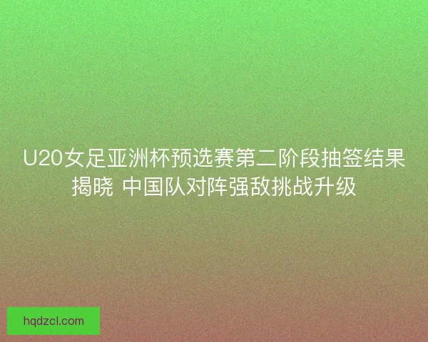 U20女足亚洲杯预选赛第二阶段抽签结果揭晓 中国队对阵强敌挑战升级 U20女足亚洲杯预选赛第二阶段抽签结果揭晓 中国队对阵强敌挑战升级
