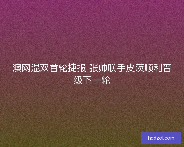 澳网混双首轮捷报 张帅联手皮茨顺利晋级下一轮 澳网混双首轮捷报 张帅联手皮茨顺利晋级下一轮
