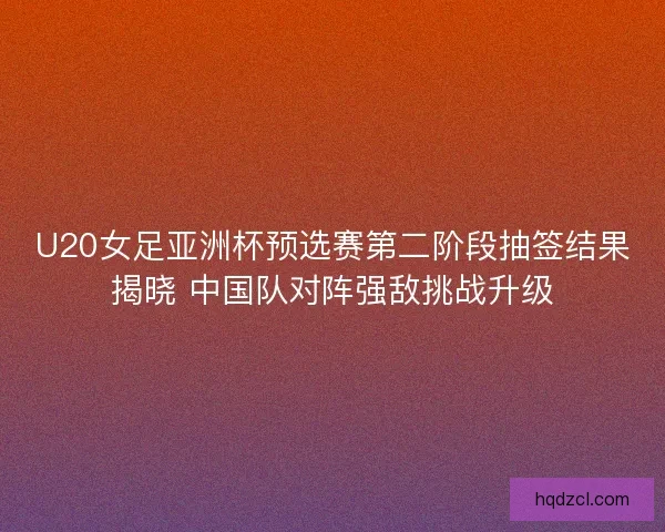 U20女足亚洲杯预选赛第二阶段抽签结果揭晓 中国队对阵强敌挑战升级 U20女足亚洲杯预选赛第二阶段抽签结果揭晓 中国队对阵强敌挑战升级