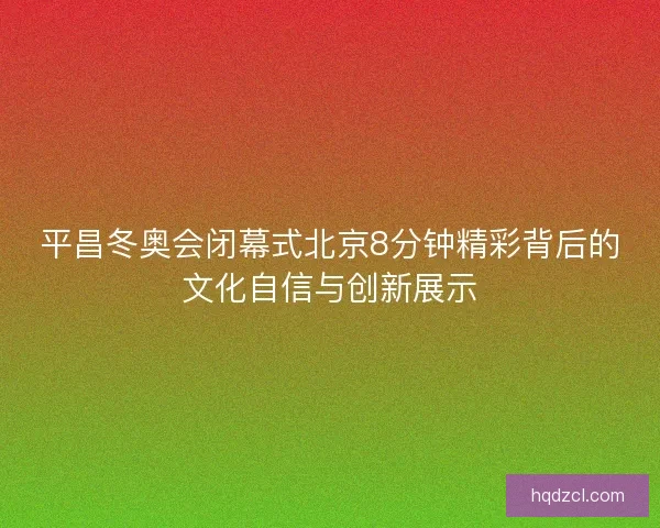 平昌冬奥会闭幕式北京8分钟精彩背后的文化自信与创新展示 平昌冬奥会闭幕式北京8分钟精彩背后的文化自信与创新展示