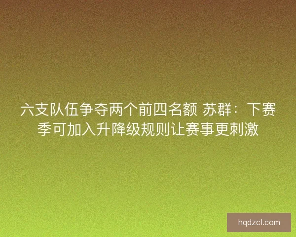 六支队伍争夺两个前四名额 苏群:下赛季可加入升降级规则让赛事更刺激 六支队伍争夺两个前四名额 苏群:下赛季可加入升降级规则让赛事更刺激
