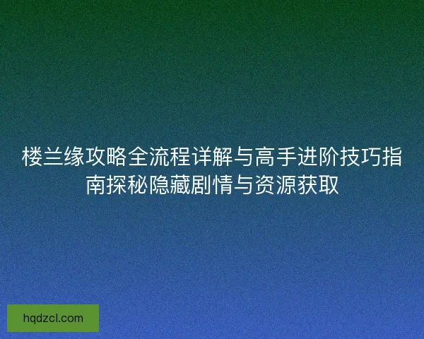 楼兰缘攻略全流程详解与高手进阶技巧指南探秘隐藏剧情与资源获取 楼兰缘攻略全流程详解与高手进阶技巧指南探秘隐藏剧情与资源获取